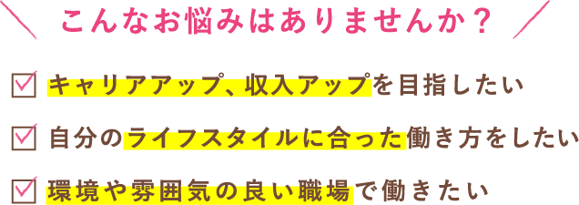 こんなお悩みはありませんか?キャリアアップ・収入アップを目指したい。自分のライフスタイルに合った働き方をしたい。環境や雰囲気のいい職場で働きたい。